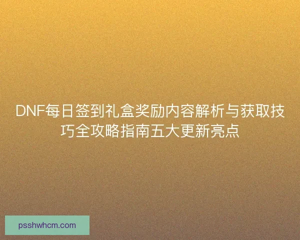 DNF每日签到礼盒奖励内容解析与获取技巧全攻略指南五大更新亮点