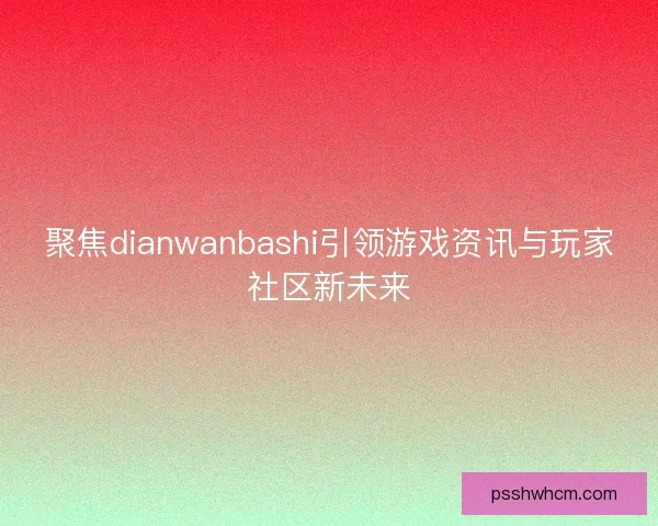聚焦dianwanbashi引领游戏资讯与玩家社区新未来