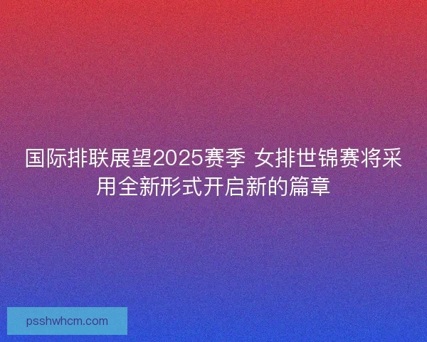 国际排联展望2025赛季 女排世锦赛将采用全新形式开启新的篇章