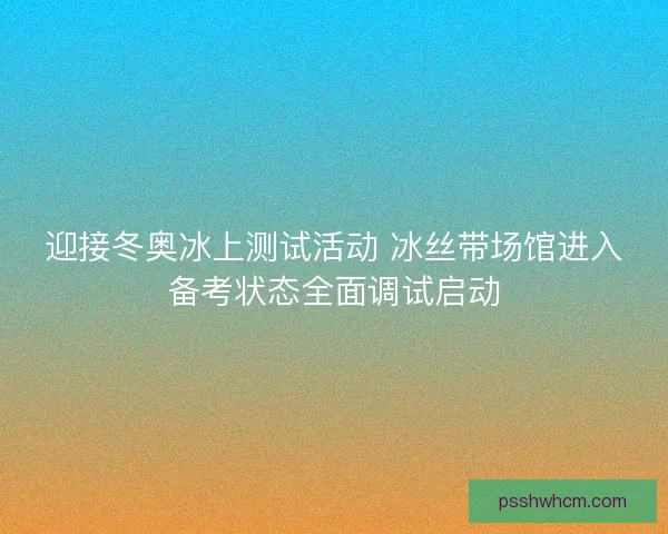 迎接冬奥冰上测试活动 冰丝带场馆进入备考状态全面调试启动