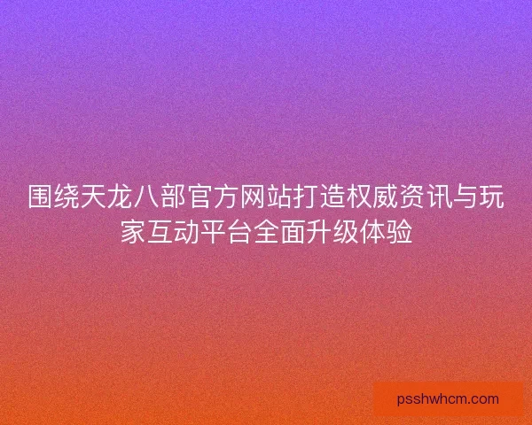 围绕天龙八部官方网站打造权威资讯与玩家互动平台全面升级体验