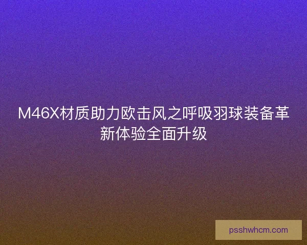 M46X材质助力欧击风之呼吸羽球装备革新体验全面升级