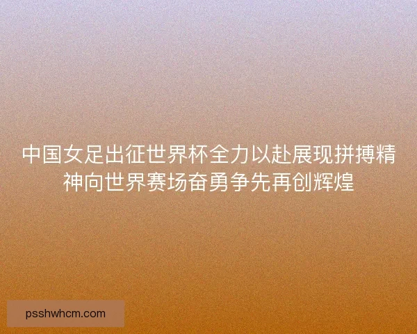 中国女足出征世界杯全力以赴展现拼搏精神向世界赛场奋勇争先再创辉煌