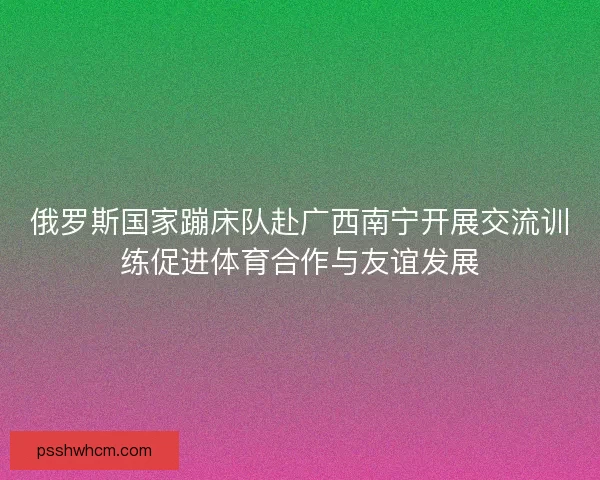 俄罗斯国家蹦床队赴广西南宁开展交流训练促进体育合作与友谊发展